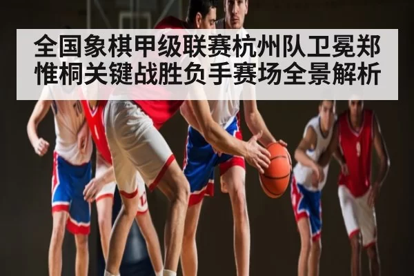 全国象棋甲级联赛杭州队卫冕郑惟桐关键战胜负手赛场全景解析 | xingkong sports